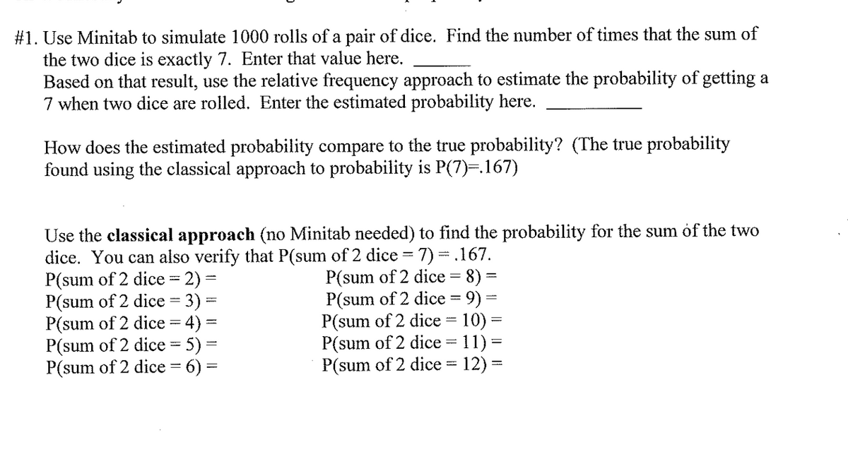 #1. Use Minitab to simulate 1000 rolls of a pair of dice. Find the number of times that the sum of
the two dice is exactly 7. Enter that value here.
Based on that result, use the relative frequency approach to estimate the probability of getting a
7 when two dice are rolled. Enter the estimated probability here.
How does the estimated probability compare to the true probability? (The true probability
found using the classical approach to probability is P(7)=.167)
Use the classical approach (no Minitab needed) to find the probability for the sum óf the two
dice. You can also verify that P(sum of 2 dice = 7) =.167.
P(sum of 2 dice = 2) =
P(sum of 2 dice = 3) =
P(sum of 2 dice = 4) =
P(sum of 2 dice = 5) =
P(sum of 2 dice = 6) =
P(sum of 2 dice = 8) =
P(sum of 2 dice = 9) =
P(sum of 2 dice = 10) =
P(sum of 2 dice = 11) =
P(sum of 2 dice = 12)
%3D
