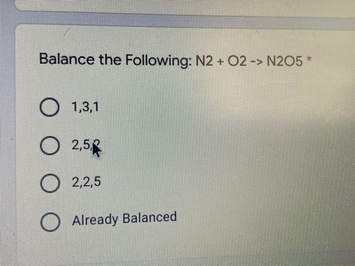 Balance the Following: N2 + O2 -> N205 *
1,3,1
O 2,5
O 2,2,5
O Already Balanced
