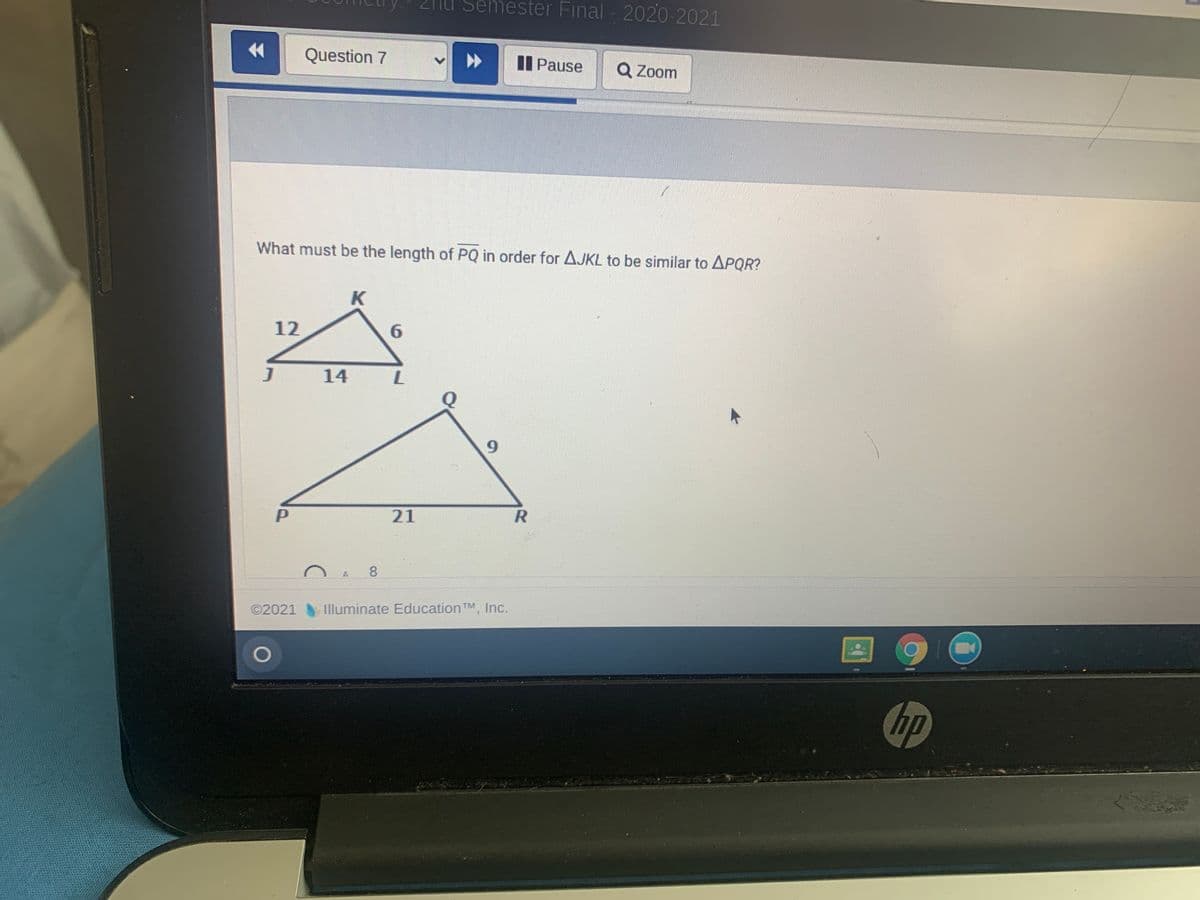 2TU Se
ester Final 2020-2021
金
Question 7
Il Pause
Q Zoom
What must be the length of PQ in order for AJKL to be similar to APQR?
K
12
6.
J
14
6.
21
8
©2021
Illuminate Education TM, Inc.
hp
