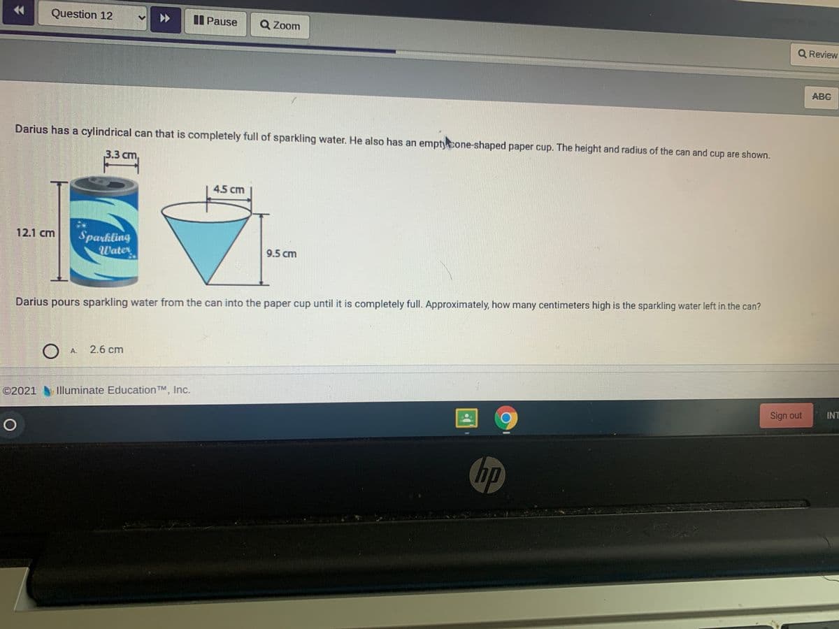 Question 12
I Pause
Q Zoom
Q Review
ABC
Darius has a cylindrical can that is completely full of sparkling water. He also has an empty cone-shaped paper cup. The height and radius of the can and cup are shown.
3.3 cm,
4.5 cm
Sparkling
Water
12.1 cm
9.5 cm
Darius pours sparkling water from the can into the paper cup until it is completely full. Approximately, how many centimeters high is the sparkling water left in the can?
A 2.6 cm
©2021
Illuminate Education TM, Inc.
Sign out
INT
金
