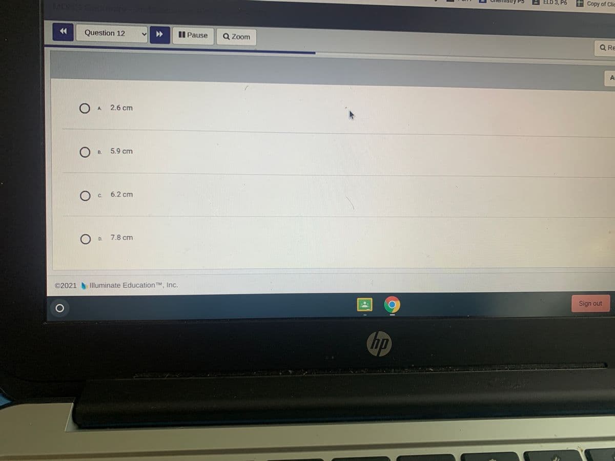 ELD 3, P6
MOA
+ Copy of Clic
Question 12
II Pause
Q Zoom
Q Re
A
A.
2.6 cm
B.
5.9 cm
C.
6.2 cm
D.
7.8 cm
©2021
Illuminate Education TM, Inc.
Sign out
hp
