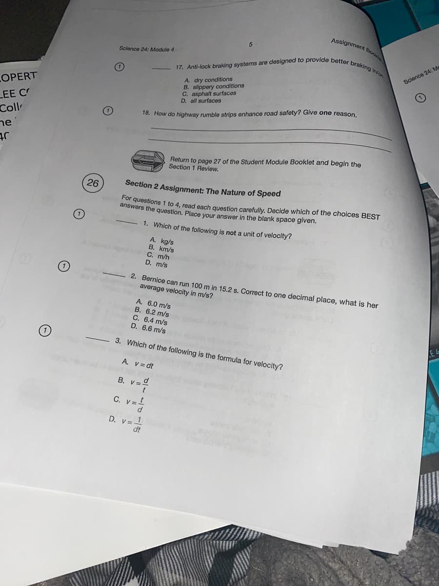 17. Anti-lock braking systems are designed to provide better braking in/on
Assignment Book
Science 24: Module 4
Science 24: Me
A. dry conditions
B. slippery conditions
C. asphalt surfaces
D. all surfaces
LOPERT
LEE C
Coll
18. How do highway rumble strips enhance road safety? Give one reason.
ne
Return to page 27 of the Student Module Booklet and begin the
Section 1 Review.
26
Section 2 Assignment: The Nature of Speed
or questions 1 to 4, read each question carefully. Decide which of the choices BEST
answers the question. Place your answer in the blank space given.
(1)
1. Which of the following is not a unit of velocity?
A. kg/s
B. km/s
C. m/h
D. m/s
(1)
2. Bernice can run 100 m in 15.2 s. Correct to one decimal place, what is her
average velocity in m/s?
A. 6.0 m/s
B. 6.2 m/s
C. 6.4 m/s
D. 6.6 m/s
3. Which of the following is the formula for velocity?
E L
A. V= dt
B. v =º
C. V=
D. v=1
dt
