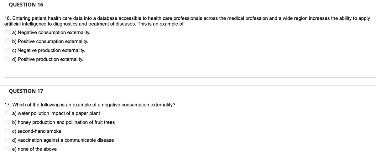 QUESTION 16
16. Entering patient health care data into a database accessible to health care professionals across the medical profession and a wide region increases the ability to apply
artificial intelligence to diagnostics and treatment of diseases. This is an example of
a) Negative consumption externality.
b) Positive consumption externality.
c) Negative production externality.
d) Positive production externality.
QUESTION 17
17. Which of the following is an example of a negative consumption externality?
a) water pollution impact of a paper plant
b) honey production and pollination of fruit trees
c) second-hand smoke
d) vaccination against a communicable disease
e) none of the above