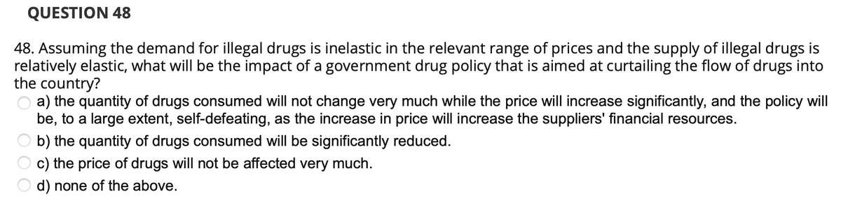 QUESTION 48
48. Assuming the demand for illegal drugs is inelastic in the relevant range of prices and the supply of illegal drugs is
relatively elastic, what will be the impact of a government drug policy that is aimed at curtailing the flow of drugs into
the country?
a) the quantity of drugs consumed will not change very much while the price will increase significantly, and the policy will
be, to a large extent, self-defeating, as the increase in price will increase the suppliers' financial resources.
b) the quantity of drugs consumed will be significantly reduced.
c) the price of drugs will not be affected very much.
d) none of the above.