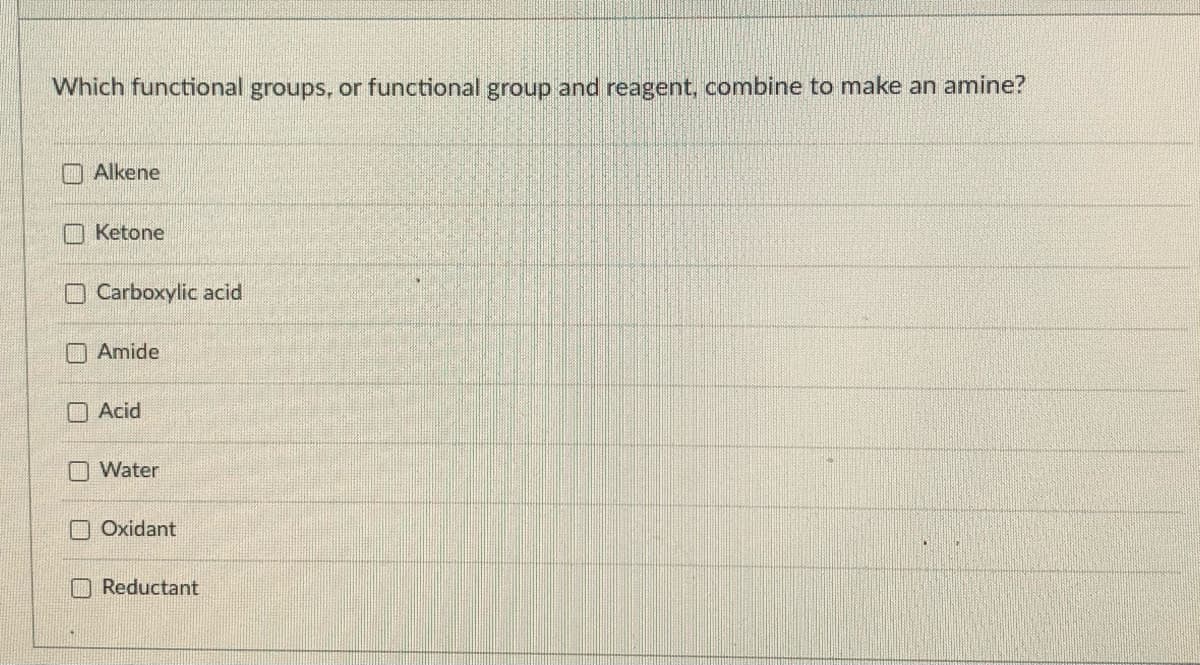 Which functional groups, or functional group and reagent, combine to make an amine?
O Alkene
O Ketone
O Carboxylic acid
Amide
O Acid
O Water
O Oxidant
Reductant
