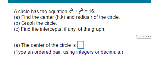 A circle has the equation x2 + y2 = 16.
(a) Find the center (h,k) and radius r of the circle.
(b) Graph the circle.
(c) Find the intercepts, if any, of the graph.
(a) The center of the circle is
(Type an ordered pair, using integers or decimals.)
