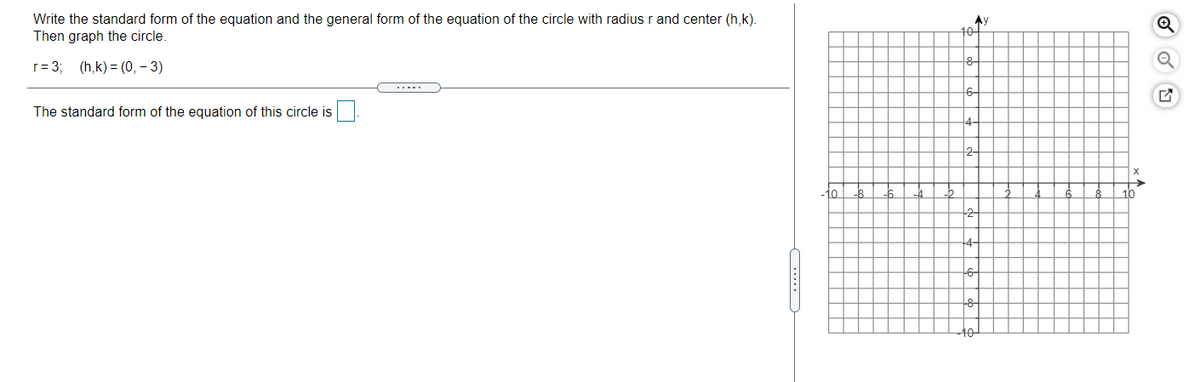 Write the standard form of the equation and the general form of the equation of the circle with radius r and center (h,k).
Then graph the circle.
Ay
10-
r= 3; (h,k) = (0, – 3)
.....
The standard form of the equation of this circle is
4
2-
-10
10
