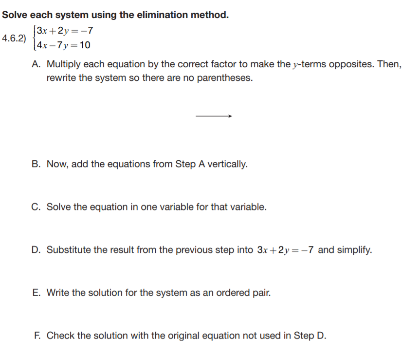 Solve each system using the elimination method.
3x +2y = -7
|4x – 7 y=10
4.6.2)
A. Multiply each equation by the correct factor to make the y-terms opposites. Then,
rewrite the system so there are no parentheses.
B. Now, add the equations from Step A vertically.
C. Solve the equation in one variable for that variable.
D. Substitute the result from the previous step into 3x +2y =-7 and simplify.
E. Write the solution for the system as an ordered pair.
F. Check the solution with the original equation not used in Step D.
