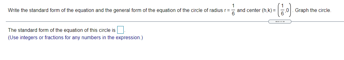 Write the standard form of the equation and the general form of the equation of the circle of radius r=
and center (h,k) =
Graph the circle.
The standard form of the equation of this circle is
(Use integers or fractions for any numbers in the expression.)
