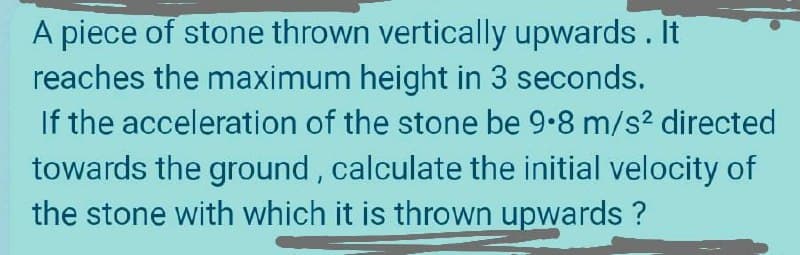 A piece of stone thrown vertically upwards. It
reaches the maximum height in 3 seconds.
If the acceleration of the stone be 9.8 m/s? directed
towards the ground, calculate the initial velocity of
the stone with which it is thrown upwards ?
