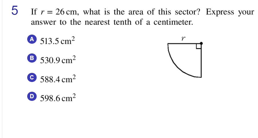5 If r = 26 cm, what is the area of this sector? Express your
%3|
answer to the nearest tenth of a centimeter.
A 513.5 cm2
B 530.9 cm2
© 588.4 cm?
D 598.6 cm²
