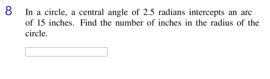 8
In a circle, a central angle of 2.5 radians intercepts an arc
of 15 inches. Find the number of inches in the radius of the
circle.
