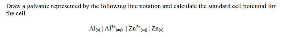 Draw a galvanic represented by the following line notation and calculate the standard cell potential for
the cell.
Al) | Al³* ag) || Zn²* (aq) | Zns)
