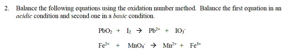 Balance the following equations using the oxidation number method. Balance the first equation in an
acidic condition and second one in a basic condition.
2.
PbO2 + I2 → Pb²* + IO;
Fe2+
MnO4 → Mn²+ + Fe3+
+
