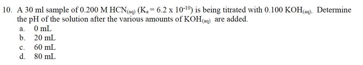 10. A 30 ml sample of 0.200 M HCN(ag) (Ka= 6.2 x 10-1º) is being titrated with 0.100 KOH(ag). Determine
the pH of the solution after the various amounts of KOH(ag) are added.
а.
0 mL
b.
20 mL
с.
60 mL
d.
80 mL
