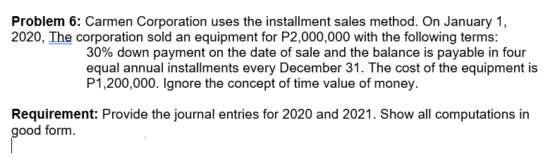 Problem 6: Carmen Corporation uses the installment sales method. On January 1,
2020, The corporation sold an equipment for P2,000,000 with the following terms:
30% down payment on the date of sale and the balance is payable in four
equal annual installments every December 31. The cost of the equipment is
P1,200,000. Ignore the concept of time value of money.
Requirement: Provide the journal entries for 2020 and 2021. Show all computations in
good form.
