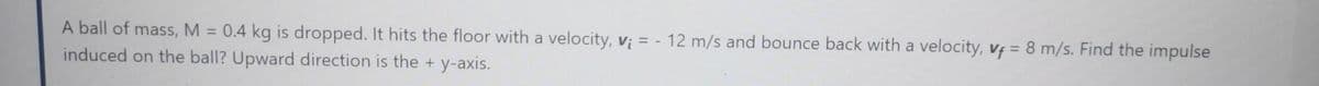 A ball of mass, M = 0.4 kg is dropped. It hits the floor with a velocity, vị = - 12 m/s and bounce back with a velocity, vf = 8 m/s. Find the impulse
induced on the ball? Upward direction is the + y-axis.
