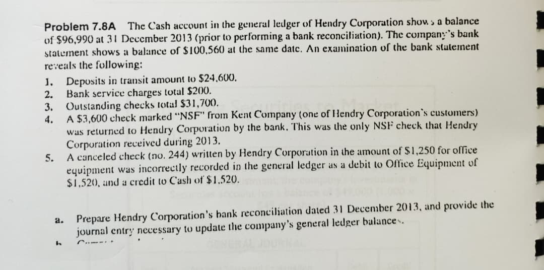 Problem 7.8A
The Cash account in the general ledger of Hendry Corporation show a balance
of $96,990 at 31 December 2013 (prior to performing a bank reconciliation). The compan's bank
statement shows a balance of $100,560 at the same datc. An examination of the bank statement
reveals the following:
. Deposits in transit amount to $24,600
Bank service charges total $200.
3. Outstanding checks total $31,700
A $3,600 check marked "NSF" from Kent Company (one of Hendry Corporation's customers)
was returned to Hendry Corporation by the bank. This was the only NSF check that Hendry
Corporation received during 2013
5. A canceled check (no. 244) written by Hendry Corporation in the amount of $1,250 for office
equipment was incorrectly recorded in the general ledger as a debit to Office Equipment of
$1,520, and a credit to Cash of $1,520
2.
4.
Prepare Hendry Corporation's bank reconciliation dated 31 December 2013, and provide the
a.
journal entry necessary to update the company 's general ledger balance
. .
