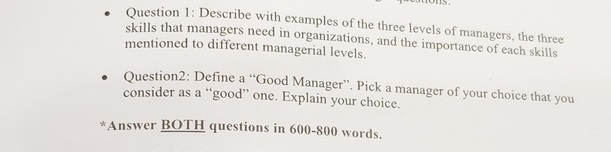 TOStIOIIS.
Question 1: Describe with examples of the three levels of managers, the three
skills that managers need in organizations, and the importance of each skills
mentioned to different managerial levels.
Ouestion2: Define a "Good Manager". Pick a manager of your choice that you
consider as a "good" one. Explain your choice.
Answer BOTH questions in 600-800 words.
