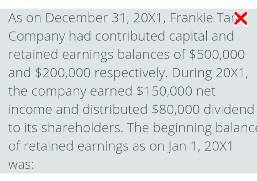 As on December 31, 20X1, Frankie TarX
Company had contributed capital and
retained earnings balances of $500,000
and $200,000 respectively. During 20X1,
the company earned $150,000 net
income and distributed $80,000 dividend
to its shareholders. The beginning balance
of retained earnings as on Jan 1, 20X1
was:
