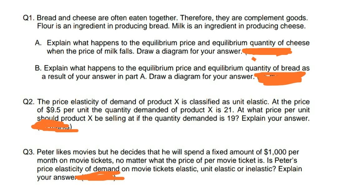 Q1. Bread and cheese are often eaten together. Therefore, they are complement goods.
Flour is an ingredient in producing bread. Milk is an ingredient in producing cheese
A. Explain what happens to the equilibrium price and equilibrium quantity of cheese
when the price of milk falls. Draw a diagram for your answer.
B. Explain what happens to the equilibrium price and equilibrium quantity of bread as
a result of your answer in part A. Draw a diagram for your answer.
Q2. The price elasticity of demand of product X is classified as unit elastic. At the price
of $9.5 per unit the quantity demanded of product X is 21. At what price per unit
should product X be selling at if the quantity demanded is 19? Explain your answer.
Q3. Peter likes movies but he decides that he will spend a fixeed amount of $1,000 per
month on movie tickets, no matter what the price of per movie ticket is. Is Peter's
price elasticity of demand on movie tickets elastic, unit elastic or inelastic? Explain
your answe
