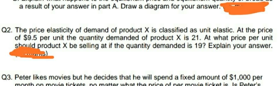 a result of your answer in part A. Draw a diagram for your answer.
Q2. The price elasticity of demand of product X is classified as unit elastic. At the price
of $9.5 per unit the quantity demanded of product X is 21. At what price per unit
should product X be selling at if the quantity demanded is 19? Explain your answer.
Q3. Peter likes movies but he decides that he will spend a fixed amount of $1,000 per
month on movie tickets no matter what the nrice of ner movie ticket is Is Peter's.
