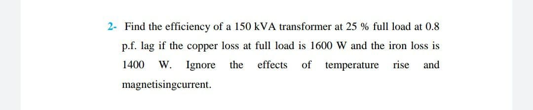 2- Find the efficiency of a 150 kVA transformer at 25 % full load at 0.8
p.f. lag if the copper loss at full load is 1600 W and the iron loss is
effects of
temperature
rise and
1400 W. Ignore the
magnetisingcurrent.