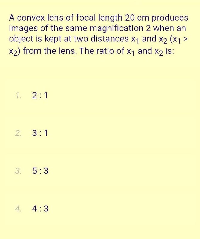 A convex lens of focal length 20 cm produces
images of the same magnification 2 when an
object is kept at two distances x1 and x2 (x1>
X2) from the lens. The ratio of x1 and x2 is:
1.
2:1
3:1
5:3
4.
4:3
2.
3.
