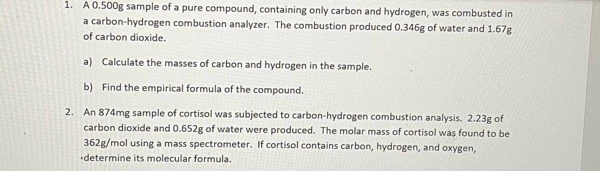 1. A 0.500g sample of a pure compound, containing only carbon and hydrogen, was combusted in
a carbon-hydrogen combustion analyzer. The combustion produced 0.346g of water and 1.67g
of carbon dioxide.
a) Calculate the masses of carbon and hydrogen in the sample.
b) Find the empirical formula of the compound.
2.
An 874mg sample of cortisol was subjected to carbon-hydrogen combustion analysis. 2.23g of
carbon dioxide and 0.652g of water were produced. The molar mass of cortisol was found to be
362g/mol using a mass spectrometer. If cortisol contains carbon, hydrogen, and oxygen,
determine its molecular formula.