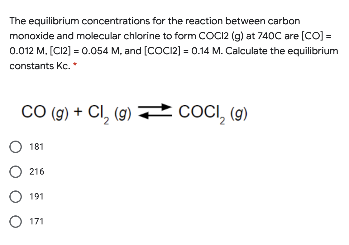 The equilibrium concentrations for the reaction between carbon
monoxide and molecular chlorine to form COCI2 (g) at 740C are [CO] =
0.012 M, [C12] = 0.054 M, and [COCI2] = 0.14 M. Calculate the equilibrium
%3D
constants Kc. *
CO (g) + CI, (g)
CI, (g) 2
+ COCI, (9)
O 181
O 216
191
O 171
