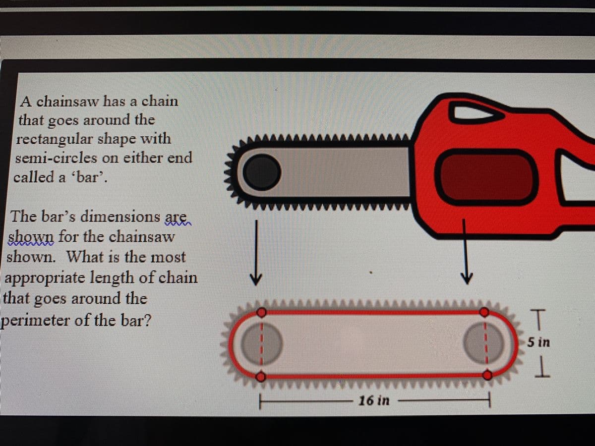 A chain
saw has a chain
that goes around the
goes
rectangular shape with
semi-eireles on either end
called a 'bar'.
w. ww
The bar's dimensions are
shown for the chainsaw
shown. What is the most
appropriate length of chain
that goes around the
perimeter of the bar?
-5 in
16 in
