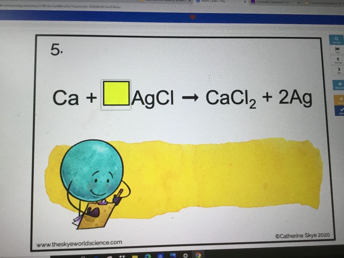 Boom Cards! -
Play
Homework Questions 6-10
Homework Cuestions 6-10
boomlearning.com/play/3cfBvskmlyd88nqSE/?teacherld%3D9ZthWcBY2xrxTWvkx
Oeniew
5.
First
Previous
Skip
Ca +UAGCI – CaCl, + 2Ag
Rement
AgCl
Give u
Subm
©Catherine Skye 2020
www.theskyeworldscience.com
王
