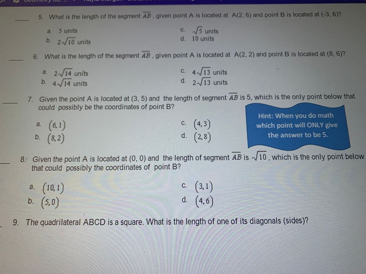 5. What is the length of the segment AB, given point A is located at A(2, 6) and point B is located at (-3, 6)?
C. 5 units
a.
5 units
d. 10 units
b. 2/10 units
6. What is the length of the segment AB, given point A is located at A(2, 2) and point B is located at (8, 6)?
C. 4/13 units
a. 2/14 uníts
d. 213 units
b.
414 units
7. Given the point A is located at (3, 5) and the length of segment AB is 5, which is the only point below that
could possibly be the coordinates of point B?
Hint: When you do math
c. (4,3)
d. (2,8)
С.
which point will ONLY give
a. (6,1)
b. (8,2)
the answer to be 5.
8. Given the point A is located at (0, 0) and the length of segment AB is 1, which is the only point below
that could possibly the coordinates of point B?
c. (3,1)
d. (4,6)
С.
a. (10,1)
b. (5,0)
9. The quadrilateral ABCD is a square. What is the length of one of its diagonals (sides)?
