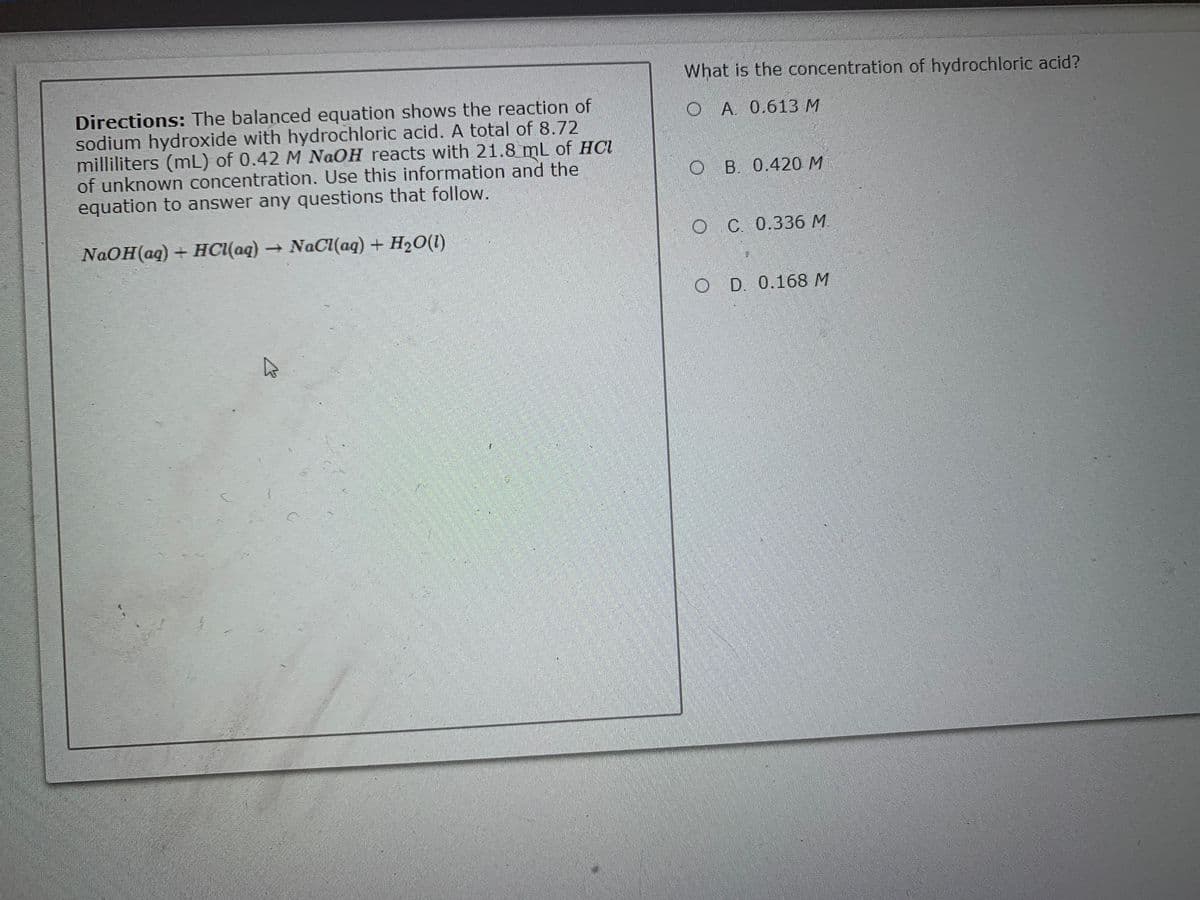 What is the concentration of hydrochloric acid?
Directions: The balanced equation shows the reaction of
sodium hydroxide with hydrochloric acid. A total of 8.72
milliliters (mL) of 0.42 M NAOH reacts with 21.8 mL of HCl
of unknown concentration. Use this information and the
equation to answer any questions that follow.
O A 0.613M
O B 0.420 M
NaOH(aq) + HCI(aq) NaC(aq) + H20(1)
OC 0.336 M
O D 0.168 M
