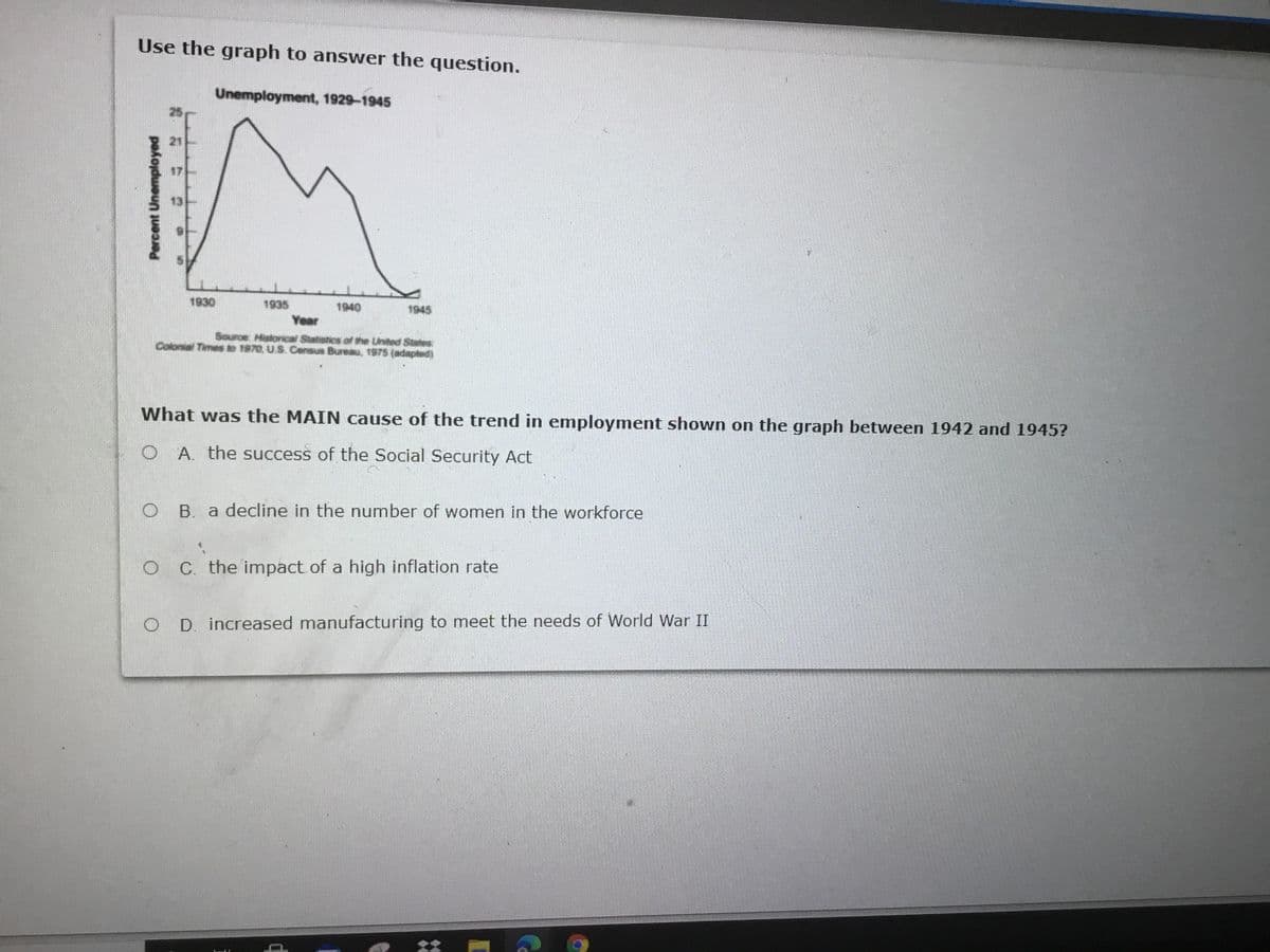 Use the graph to answer the question.
Unemployment, 1929-1945
21
1930
1935
1940
1945
Year
Source: Historical Statstics of the United State
Colonial Times to 1970, U.S. Census Bureau, 1975 (adapled)
What was the MAIN cause of the trend in employment shown on the graph between 1942 and 1945?
O A. the success of the Social Security Act
B. a decline in the number of women in the workforce
C. the impact of a high inflation rate
O D. increased manufacturing to meet the needs of World War II
Percent Unemployed
