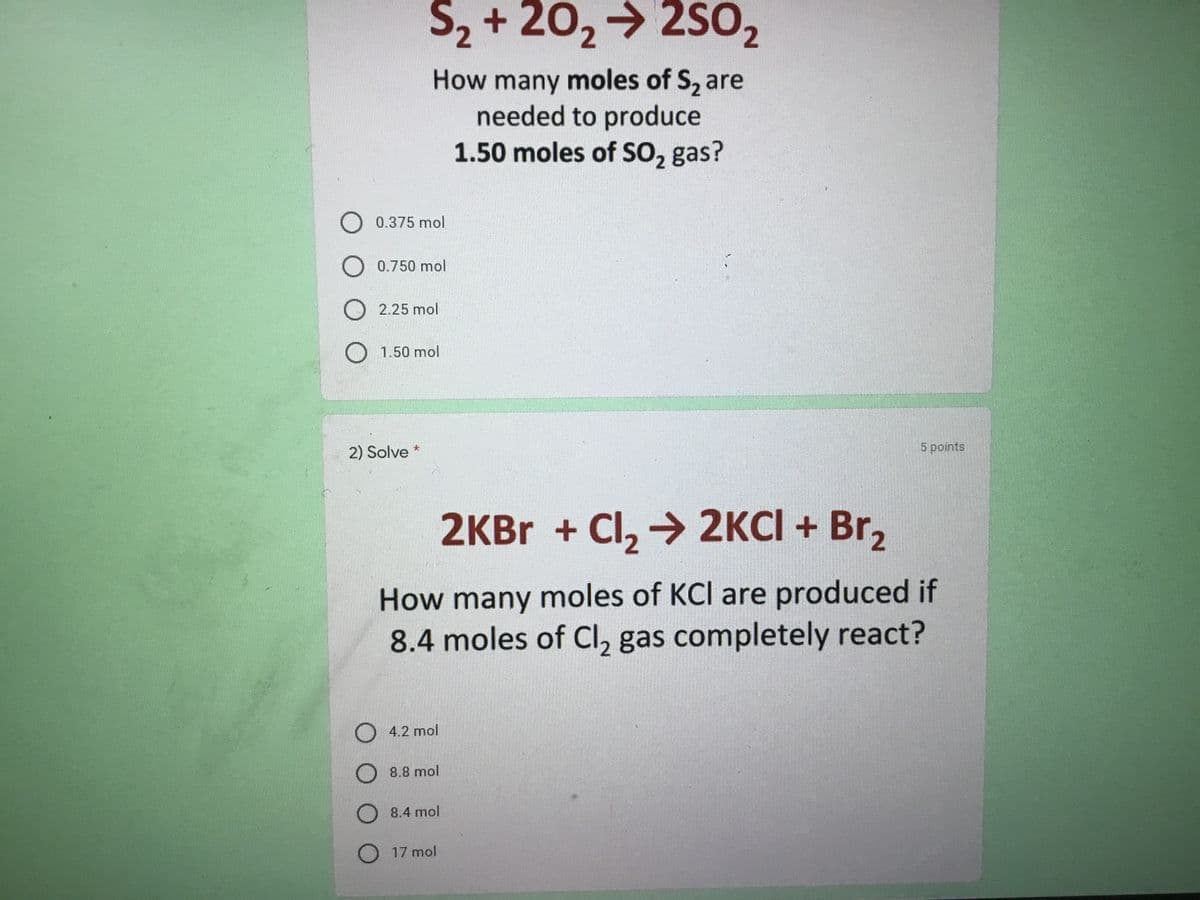 S2 + 20,→ 2S02
How many moles of S, are
needed to produce
1.50 moles of SO, gas?
O 0.375 mol
O 0.750 mol
O 2.25 mol
O 1.50 mol
2) Solve *
5 points
2KBR + Cl, → 2KCI + Br,
How many moles of KCI are produced if
8.4 moles of Cl, gas completely react?
O 4.2 mol
O 8.8 mol
8.4 mol
O 17 mol
