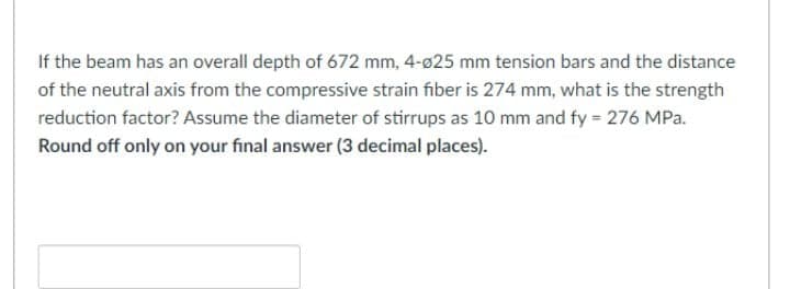 If the beam has an overall depth of 672 mm, 4-ø25 mm tension bars and the distance
of the neutral axis from the compressive strain fiber is 274 mm, what is the strength
reduction factor? Assume the diameter of stirrups as 10 mm and fy = 276 MPa.
Round off only on your final answer (3 decimal places).
