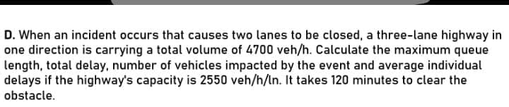 D. When an incident occurs that causes two lanes to be closed, a three-lane highway in
one direction is carrying a total volume of 4700 veh/h. Calculate the maximum queue
length, total delay, number of vehicles impacted by the event and average individual
delays if the highway's capacity is 2550 veh/h/ln. It takes 120 minutes to clear the
obstacle.
