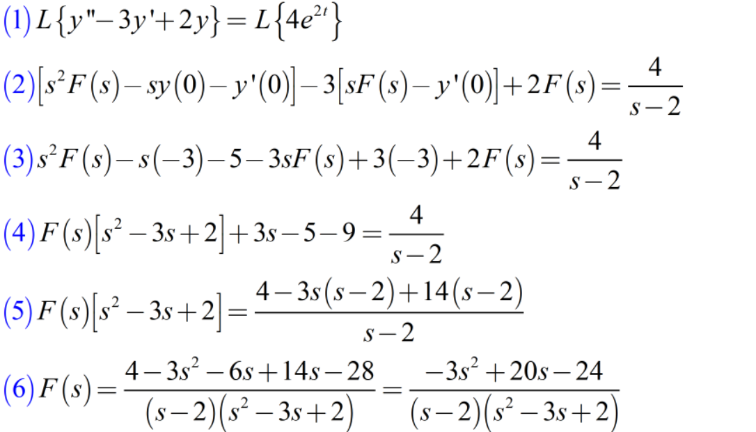 (1) L{y"-3y'+2y} = L{4e²"}
4
(2)[s*F(s)– sy(0)– y'(0) – 3[sF(s)– y'(0)]+2F(s)=
-2
4
(3)s²F(s)–s(-3)-5– 3sF(s)+3(-3)+2F(s)
- S
S- 2
4
(4) F (s) s² – 3s +2+3s – 5– 9=
S-2
|
4– 3s (s – 2)+14(s-2)
(5) F (s)[s* – 3s +2] =
s- 2
4 – 3s? – 6s +14s– 28
-3s +20s – 24
(6) F (s)=
-
(s– 2)(s² – 3s+2)
(s – 2)(s² – 3s+2
-
