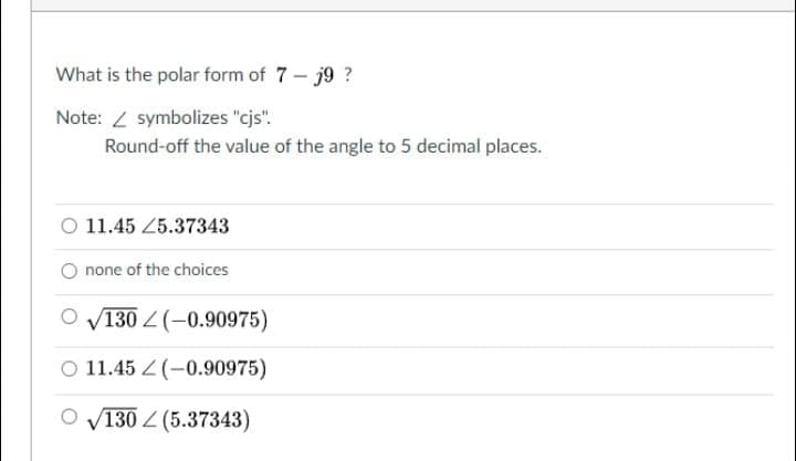 What is the polar form of 7- j9 ?
Note: / symbolizes "cjs".
Round-off the value of the angle to 5 decimal places.
O 11.45 25.37343
none of the choices
O V130 Z (-0.90975)
O 11.45 Z (-0.90975)
V130 Z (5.37343)
