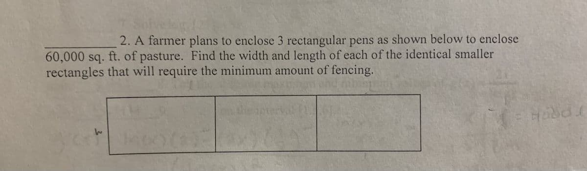 2. A farmer plans to enclose 3 rectangular pens as shown below to enclose
60,000 sq. ft. of pasture. Find the width and length of each of the identical smaller
rectangles that will require the minimum amount of fencing.
