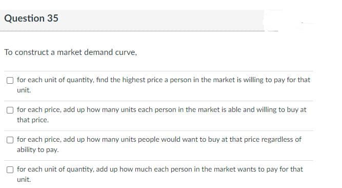 Question 35
To construct a market demand curve,
for each unit of quantity, find the highest price a person in the market is willing to pay for that
unit.
O for each price, add up how many units each person in the market is able and willing to buy at
that price.
for each price, add up how many units people would want to buy at that price regardless of
ability to pay.
for each unit of quantity, add up how much each person in the market wants to pay for that
unit.
