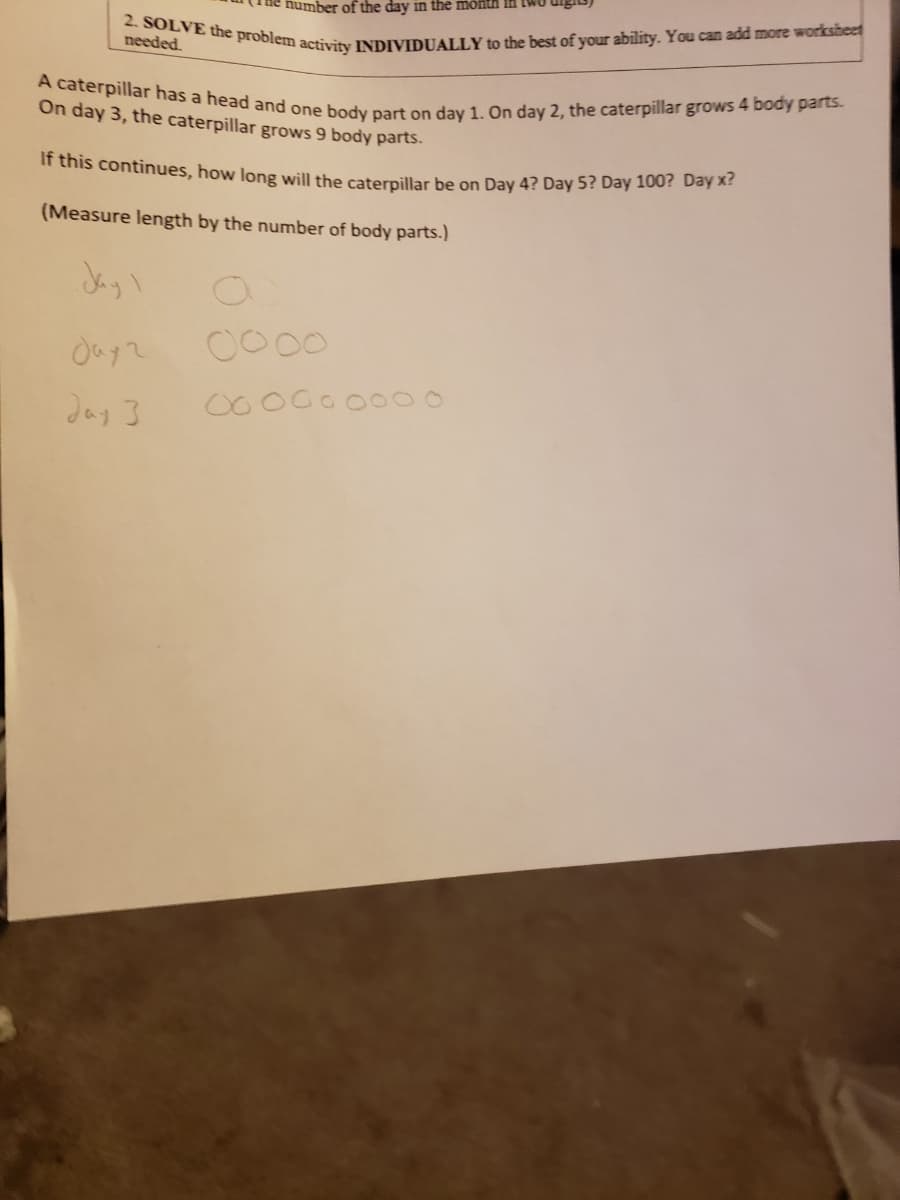 number of the day in the month In twU
A caterpillar has a head and one body part on day 1. On day 2, the caterpillar grows 4 body parts.
2. SOLVE the problem activity INDIVIDUALLY to the best of your ability. You can add more worksheet
needed.
On day 3, the caterpillar grows 9 body parts.
If this continues, how long will the caterpillar be on Day 4? Day 5? Day 100? Day A.
(Measure length by the number of body parts.)
Jayl
0000
Jay 3
00
