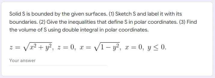 Solid S is bounded by the given surfaces. (1) Sketch S and label it with its
boundaries. (2) Give the inequalities that define S in polar coordinates. (3) Find
the volume of S using double integral in polar coordinates.
2 = √√√√x² + y², 2:
x² + y²,
z=0, x= √√1-y², x = 0, y ≤ 0.
Your answer