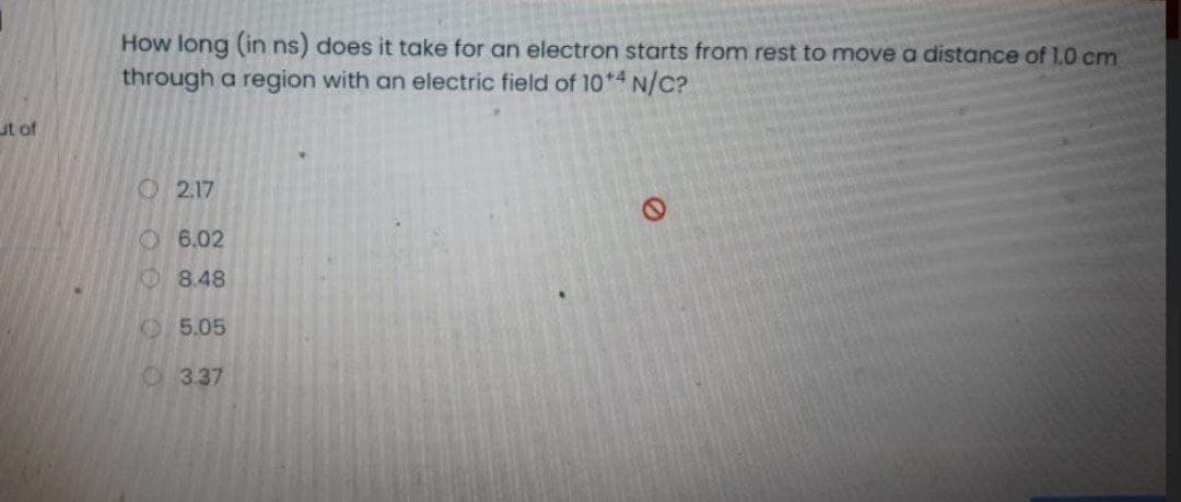 How long (in ns) does it take for an electron starts from rest to move a distance of 1.0 cm
through a region with an electric field of 10*4 N/C?
ut of
O 2.17
O 6.02
O 8.48
O5.05
O3.37
