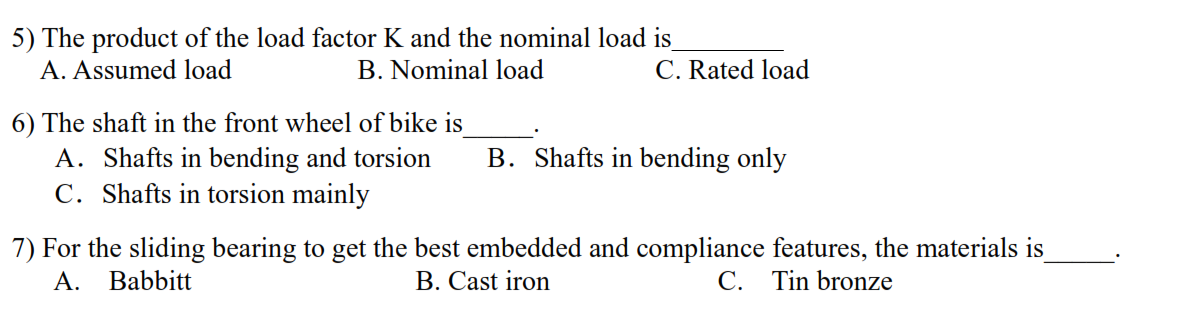 5) The product of the load factor K and the nominal load is
A. Assumed load
B. Nominal load
C. Rated load
6) The shaft in the front wheel of bike is
A. Shafts in bending and torsion
C. Shafts in torsion mainly
B. Shafts in bending only
7) For the sliding bearing to get the best embedded and compliance features, the materials is
A.
Babbitt
B. Cast iron
C. Tin bronze
