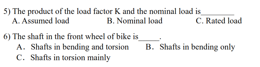 5) The product of the load factor K and the nominal load is
A. Assumed load
B. Nominal load
C. Rated load
6) The shaft in the front wheel of bike is
A. Shafts in bending and torsion
C. Shafts in torsion mainly
B. Shafts in bending only
