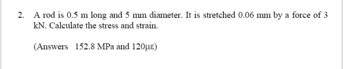 2. A rod is 0.5 m long and 5 mm diameter. It is stretched 0.06 mm by a force of 3
kN. Calculate the stress and strain.
(Answers 152.8 MPa and 120µɛ)
