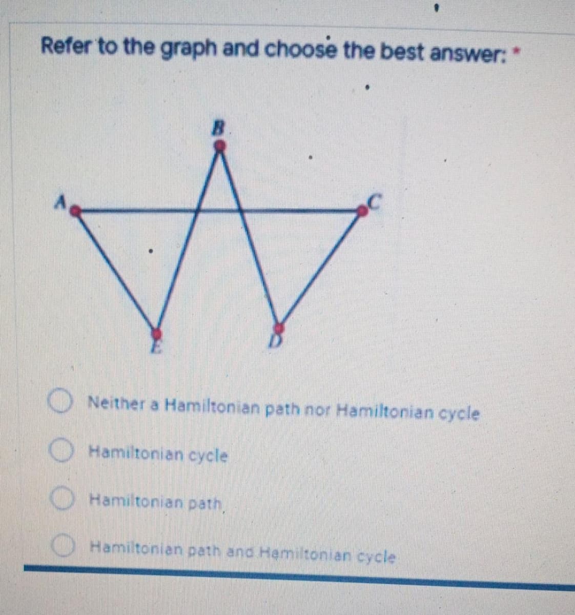 Refer to the graph and choose the best answer:*
Neither a Hamiltonian path nor Hamiltonian cycle
O Hamiltonian cycle
O Hamiltonian path,
Hamiltonian path and Hemiltonian cycle
