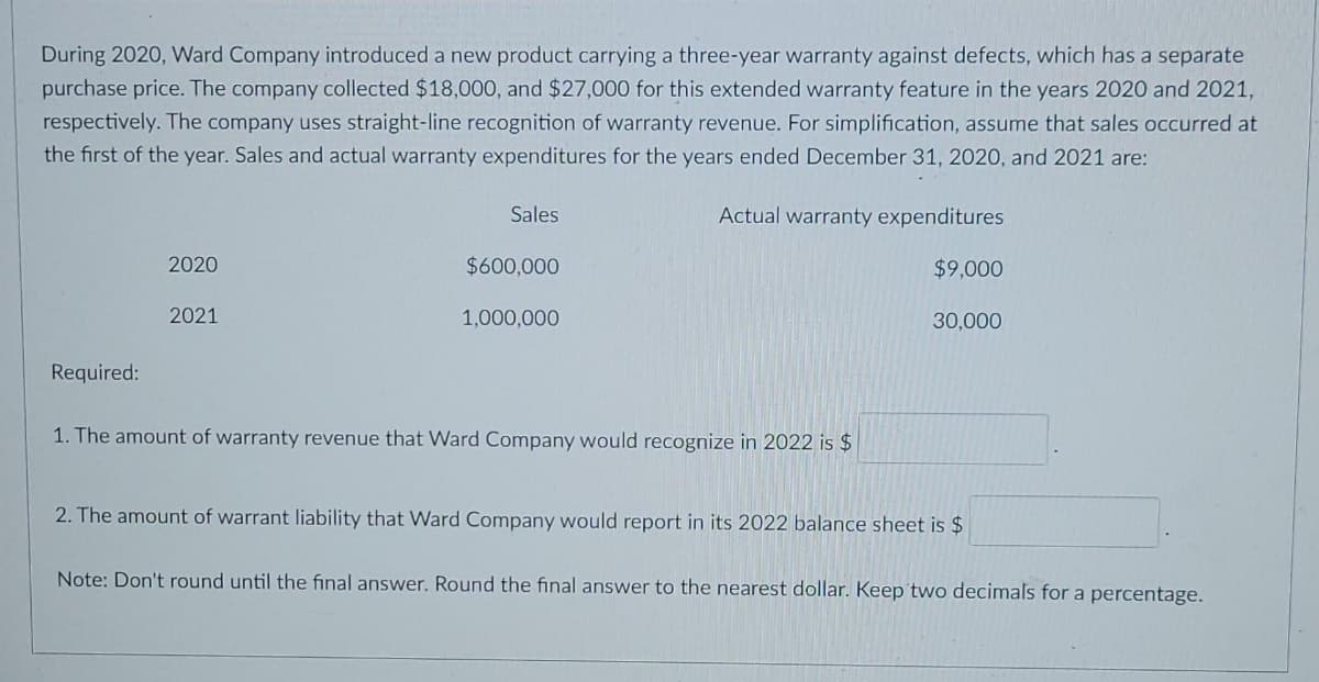 During 2020, Ward Company introduced a new product carrying a three-year warranty against defects, which has a separate
purchase price. The company collected $18,000, and $27,000 for this extended warranty feature in the years 2020 and 2021,
respectively. The company uses straight-line recognition of warranty revenue. For simplification, assume that sales occurred at
the first of the year. Sales and actual warranty expenditures for the years ended December 31, 2020, and 2021 are:
Sales
Actual warranty expenditures
2020
$600,000
$9,000
2021
1,000,000
30,000
Required:
1. The amount of warranty revenue that Ward Company would recognize in 2022 is $
2. The amount of warrant liability that Ward Company would report in its 2022 balance sheet is $
Note: Don't round until the final answer. Round the final answer to the nearest dollar. Keep two decimals for a percentage.
